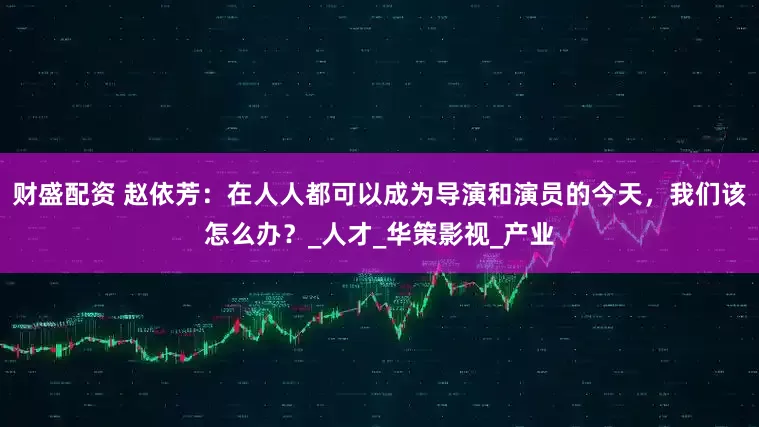 财盛配资 赵依芳：在人人都可以成为导演和演员的今天，我们该怎么办？_人才_华策影视_产业