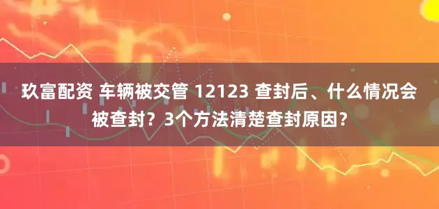 玖富配资 车辆被交管 12123 查封后、什么情况会被查封？3个方法清楚查封原因？