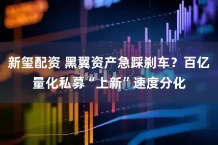 新玺配资 黑翼资产急踩刹车？百亿量化私募“上新”速度分化