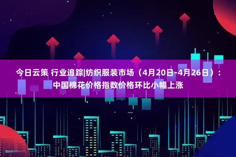 今日云策 行业追踪|纺织服装市场（4月20日-4月26日）：中国棉花价格指数价格环比小幅上涨